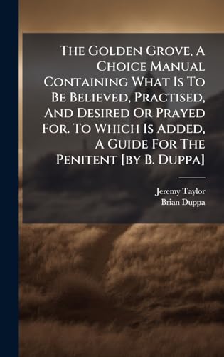 The Golden Grove, A Choice Manual Containing What Is To Be Believed, Practised, And Desired Or Prayed For. To Which Is Added, A Guide For The Penitent [by B. Duppa]