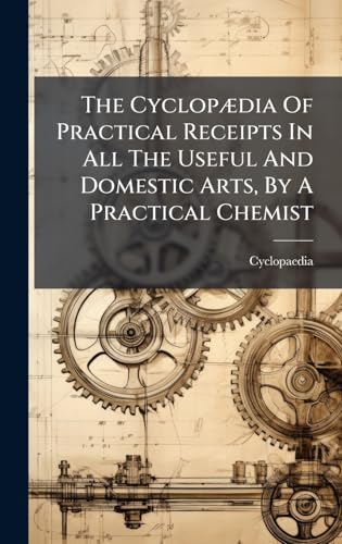 The CyclopÃ¦dia Of Practical Receipts In All The Useful And Domestic Arts, By A Practical Chemist