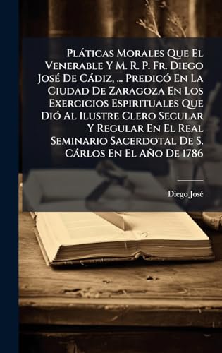 PlÃ¡ticas Morales Que El Venerable Y M. R. P. Fr. Diego JosÃ© De CÃ¡diz, ... PredicÃ³ En La Ciudad De Zaragoza En Los Exercicios Espirituales Que DiÃ³ Al Ilustre Clero Secular Y Regular En El Real Seminario Sacerdotal De S. CÃ¡rlos En El AÃ±o De 1786