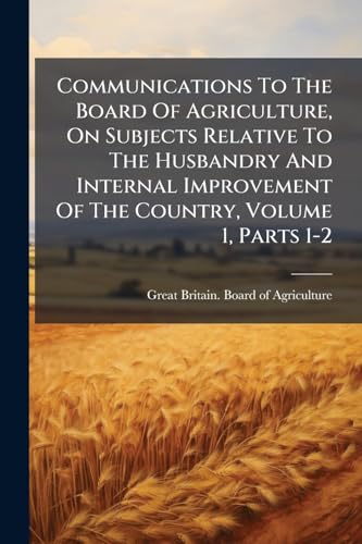 Communications To The Board Of Agriculture, On Subjects Relative To The Husbandry And Internal Improvement Of The Country, Volume 1, Parts 1-2