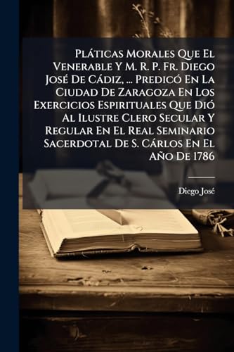 PlÃ¡ticas Morales Que El Venerable Y M. R. P. Fr. Diego JosÃ© De CÃ¡diz, ... PredicÃ³ En La Ciudad De Zaragoza En Los Exercicios Espirituales Que DiÃ³ Al Ilustre Clero Secular Y Regular En El Real Seminario Sacerdotal De S. CÃ¡rlos En El AÃ±o De 1786