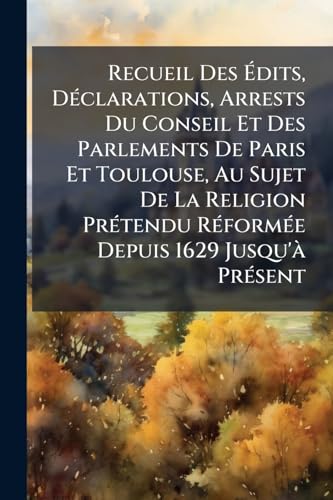 Recueil Des Ãdits, DÃ©clarations, Arrests Du Conseil Et Des Parlements De Paris Et Toulouse, Au Sujet De La Religion PrÃ©tendu RÃ©formÃ©e Depuis 1629 Jusqu'Ã  PrÃ©sent