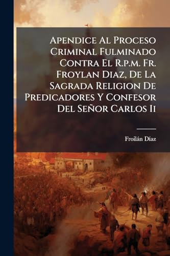 Apendice Al Proceso Criminal Fulminado Contra El R.p.m. Fr. Froylan Diaz, De La Sagrada Religion De Predicadores Y Confesor Del SeÃ±or Carlos Ii
