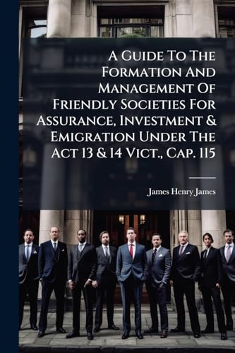A Guide To The Formation And Management Of Friendly Societies For Assurance, Investment & Emigration Under The Act 13 & 14 Vict., Cap. 115