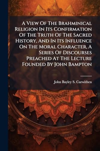 A View Of The Brahminical Religion In Its Confirmation Of The Truth Of The Sacred History, And In Its Influence On The Moral Character, A Series Of Discourses Preached At The Lecture Founded By John Bampton