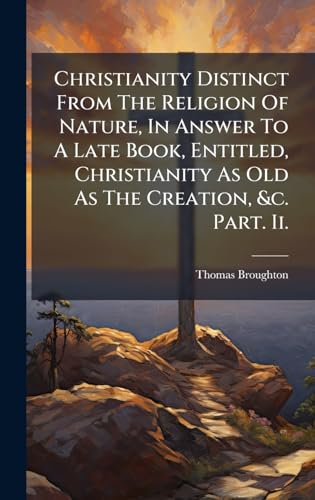 Christianity Distinct From The Religion Of Nature, In Answer To A Late Book, Entitled, Christianity As Old As The Creation, &c. Part. Ii.