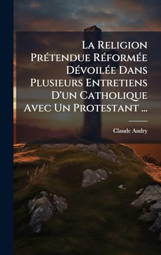 La Religion PrÃ©tendue RÃ©formÃ©e DÃ©voilÃ©e Dans Plusieurs Entretiens D'un Catholique Avec Un Protestant ...