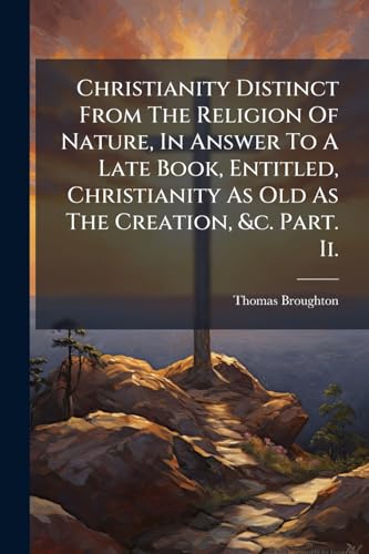 Christianity Distinct From The Religion Of Nature, In Answer To A Late Book, Entitled, Christianity As Old As The Creation, &c. Part. Ii.