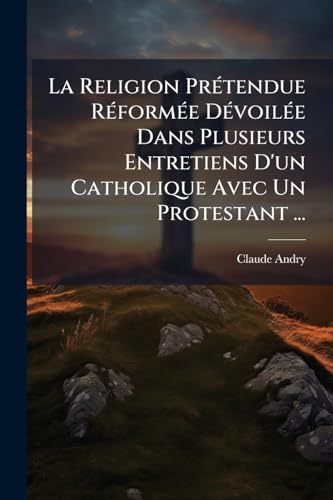 La Religion PrÃ©tendue RÃ©formÃ©e DÃ©voilÃ©e Dans Plusieurs Entretiens D'un Catholique Avec Un Protestant ...