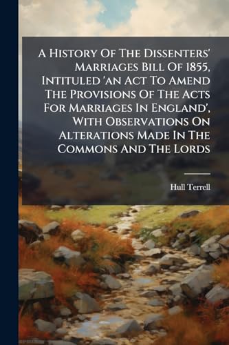 A History Of The Dissenters' Marriages Bill Of 1855, Intituled 'an Act To Amend The Provisions Of The Acts For Marriages In England', With Observations On Alterations Made In The Commons And The Lords