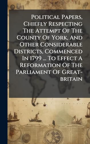Political Papers, Chiefly Respecting The Attempt Of The County Of York, And Other Considerable Districts, Commenced In 1799 ... To Effect A Reformation Of The Parliament Of Great-britain