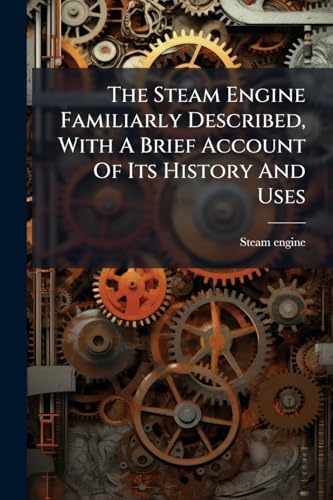The Steam Engine Familiarly Described, With A Brief Account Of Its History And Uses