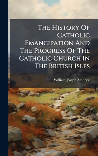 The History Of Catholic Emancipation And The Progress Of The Catholic Church In The British Isles