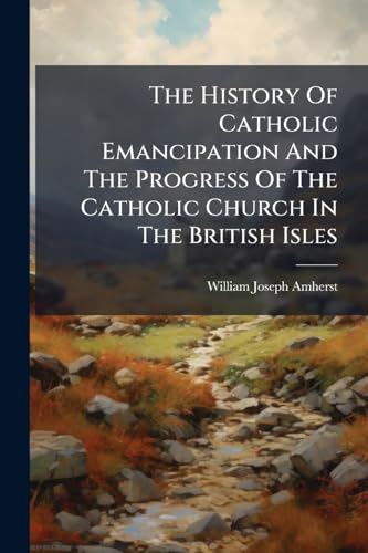 The History Of Catholic Emancipation And The Progress Of The Catholic Church In The British Isles