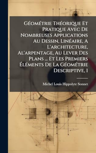 GÃ©omÃ©trie ThÃ©orique Et Pratique Avec De Nombreuses Applications Au Dessin, LinÃ©aire, A L'architecture, Al'arpentage, Au Lever Des Plans ... Et Les Premiers ÃlÃ©ments De La GÃ©omÃ©trie Descriptive, 1