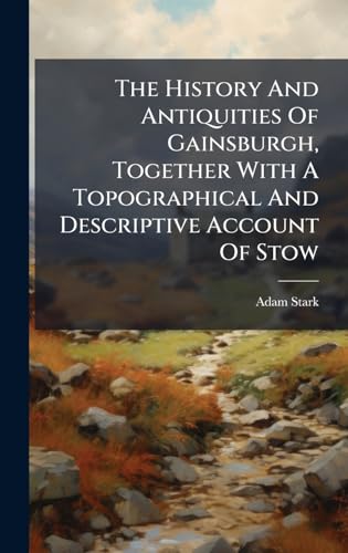 The History And Antiquities Of Gainsburgh, Together With A Topographical And Descriptive Account Of Stow