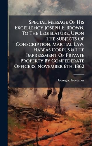 Special Message Of His Excellency Joseph E. Brown, To The Legislature, Upon The Subjects Of Conscription, Martial Law, Habeas Corpus & The Impressment Of Private Property By Confederate Officers, November 6th, 1862