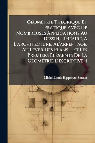 GÃ©omÃ©trie ThÃ©orique Et Pratique Avec De Nombreuses Applications Au Dessin, LinÃ©aire, A L'architecture, Al'arpentage, Au Lever Des Plans ... Et Les Premiers ÃlÃ©ments De La GÃ©omÃ©trie Descriptive, 1