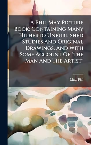 A Phil May Picture Book; Containing Many Hitherto Unpublished Studies And Original Drawings, And With Some Account Of 'the Man And The Artist'