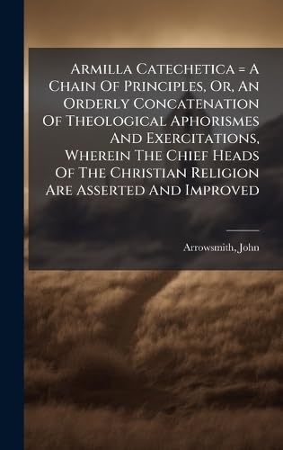 Armilla Catechetica = A Chain Of Principles, Or, An Orderly Concatenation Of Theological Aphorismes And Exercitations, Wherein The Chief Heads Of The Christian Religion Are Asserted And Improved