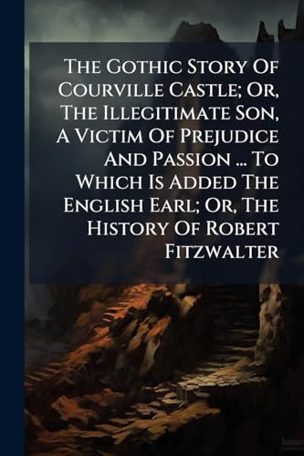 The Gothic Story Of Courville Castle; Or, The Illegitimate Son, A Victim Of Prejudice And Passion ... To Which Is Added The English Earl; Or, The History Of Robert Fitzwalter