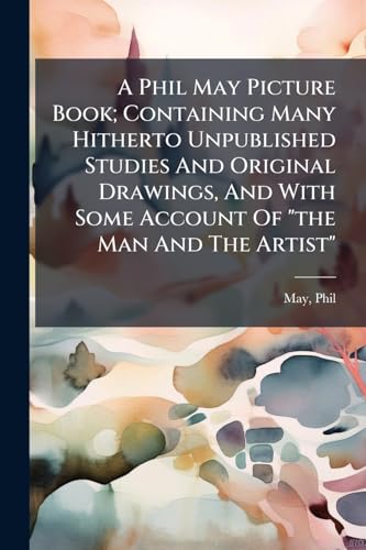 A Phil May Picture Book; Containing Many Hitherto Unpublished Studies And Original Drawings, And With Some Account Of 'the Man And The Artist'