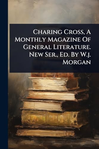 Charing Cross, A Monthly Magazine Of General Literature. New Ser., Ed. By W.j. Morgan