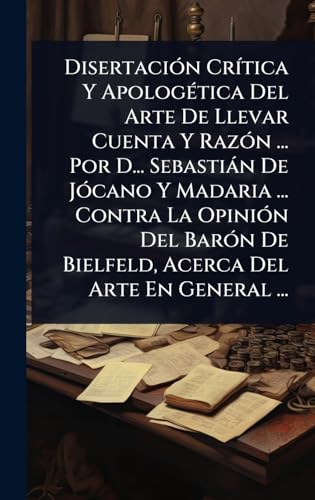 DisertaciÃ³n CrÃ­tica Y ApologÃ©tica Del Arte De Llevar Cuenta Y RazÃ³n ... Por D... SebastiÃ¡n De JÃ³cano Y Madaria ... Contra La OpiniÃ³n Del BarÃ³n De Bielfeld, Acerca Del Arte En General ...
