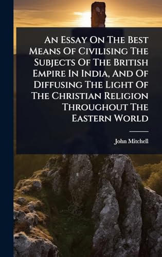 An Essay On The Best Means Of Civilising The Subjects Of The British Empire In India, And Of Diffusing The Light Of The Christian Religion Throughout The Eastern World