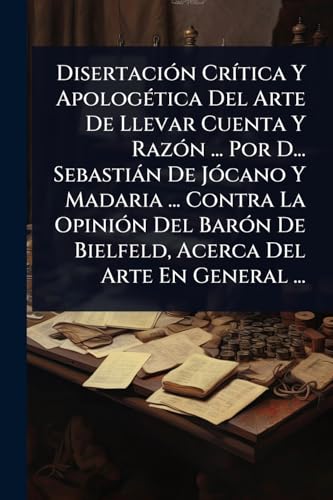 DisertaciÃ³n CrÃ­tica Y ApologÃ©tica Del Arte De Llevar Cuenta Y RazÃ³n ... Por D... SebastiÃ¡n De JÃ³cano Y Madaria ... Contra La OpiniÃ³n Del BarÃ³n De Bielfeld, Acerca Del Arte En General ...