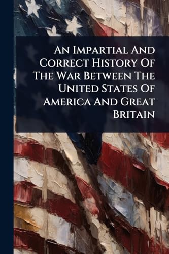 An Impartial And Correct History Of The War Between The United States Of America And Great Britain