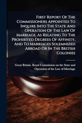 First Report Of The Commissioners Appointed To Inquire Into The State And Operation Of The Law Of Marriage, As Relating To The Prohibited Degrees Of Affinity, And To Marriages Solemnized Abroad Or In The British Colonies