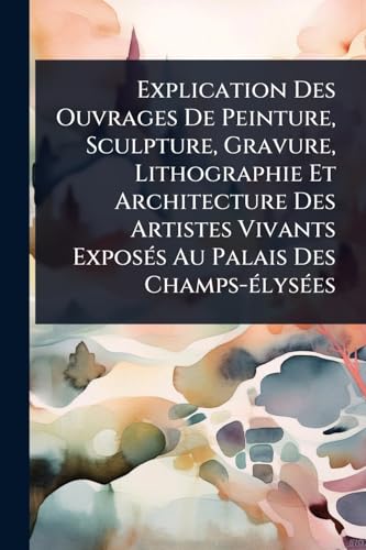 Explication Des Ouvrages De Peinture, Sculpture, Gravure, Lithographie Et Architecture Des Artistes Vivants ExposÃ©s Au Palais Des Champs-Ã©lysÃ©es