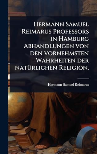 Hermann Samuel Reimarus Professors in Hamburg Abhandlungen von den vornehmsten Wahrheiten der natÃ¼rlichen Religion.