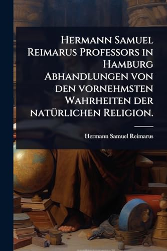 Hermann Samuel Reimarus Professors in Hamburg Abhandlungen von den vornehmsten Wahrheiten der natÃ¼rlichen Religion.