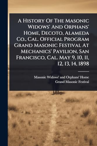 A History Of The Masonic Widows' And Orphans' Home, Decoto, Alameda Co., Cal. Official Program Grand Masonic Festival At Mechanics' Pavilion, San Francisco, Cal. May 9, 10, 11, 12, 13, 14, 1898
