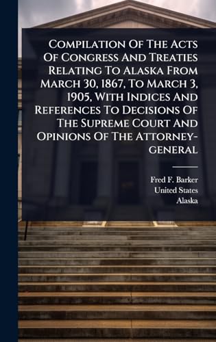 Compilation Of The Acts Of Congress And Treaties Relating To Alaska From March 30, 1867, To March 3, 1905, With Indices And References To Decisions Of The Supreme Court And Opinions Of The Attorney-general