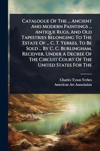 Catalogue Of The ... Ancient And Modern Paintings ... Antique Rugs, And Old Tapestries Belonging To The Estate Of ... C. T. Yerkes, To Be Sold ... By C. C. Burlingham, Receiver, Under A Decree Of The Circuit Court Of The United States For The