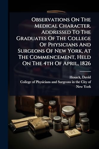 Observations On The Medical Character. Addressed To The Graduates Of The College Of Physicians And Surgeons Of New York, At The Commencement, Held On The 4th Of April, 1826