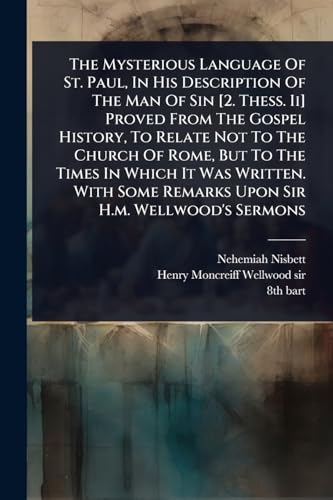 The Mysterious Language Of St. Paul, In His Description Of The Man Of Sin [2. Thess. Ii] Proved From The Gospel History, To Relate Not To The Church Of Rome, But To The Times In Which It Was Written. With Some Remarks Upon Sir H.m. Wellwood's Sermons