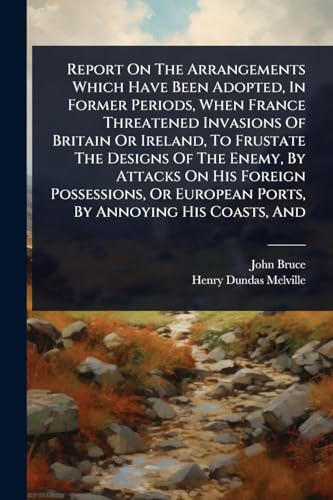 Report On The Arrangements Which Have Been Adopted, In Former Periods, When France Threatened Invasions Of Britain Or Ireland, To Frustate The Designs Of The Enemy, By Attacks On His Foreign Possessions, Or European Ports, By Annoying His Coasts, And