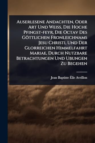 Auserlesene Andachten, Oder Art Und WeiÃ, Die Hoche Pfingst-feyr, Die Octav Des GÃ¶ttlichen Fronleichnams Jesu Christi, Und Der Glorreichen Himmelfahrt Mariae, Durch Nutzbare Betrachtungen Und Ubungen Zu Begehen