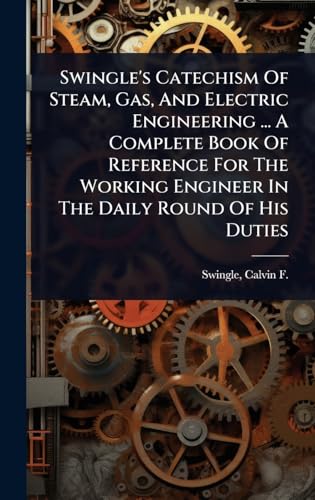 Swingle's Catechism Of Steam, Gas, And Electric Engineering ... A Complete Book Of Reference For The Working Engineer In The Daily Round Of His Duties