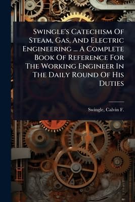 Swingle's Catechism Of Steam, Gas, And Electric Engineering ... A Complete Book Of Reference For The Working Engineer In The Daily Round Of His Duties
