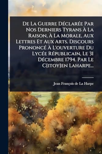 De La Guerre DÃ©clarÃ©e Par Nos Derniers Tyrans Ã La Raison, Ã La Morale, Aux Lettres Et Aux Arts. Discours PrononcÃ© Ã L'ouverture Du LycÃ©e RÃ©publicain, Le 31 DÃ©cembre 1794. Par Le C[itoy]en Laharpe...