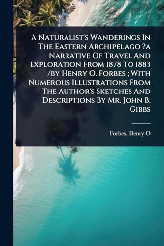 A Naturalist's Wanderings In The Eastern Archipelago ?a Narrative Of Travel And Exploration From 1878 To 1883 /by Henry O. Forbes ; With Numerous Illustrations From The Author's Sketches And Descriptions By Mr. John B. Gibbs