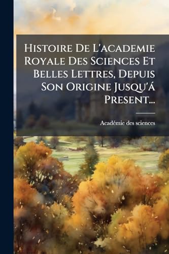 Histoire De L'academie Royale Des Sciences Et Belles Lettres, Depuis Son Origine Jusqu'Ã¡ Present...