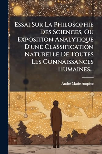 Essai Sur La Philosophie Des Sciences, Ou Exposition Analytique D'une Classification Naturelle De Toutes Les Connaissances Humaines...