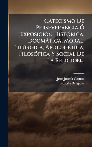 Catecismo De Perseverancia Ã Exposicion HistÃ³rica, DogmÃ¡tica, Moral, LitÃºrgica, ApologÃ©tica, FilosÃ³fica Y Social De La Religion...