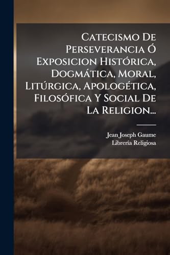Catecismo De Perseverancia Ã Exposicion HistÃ³rica, DogmÃ¡tica, Moral, LitÃºrgica, ApologÃ©tica, FilosÃ³fica Y Social De La Religion...